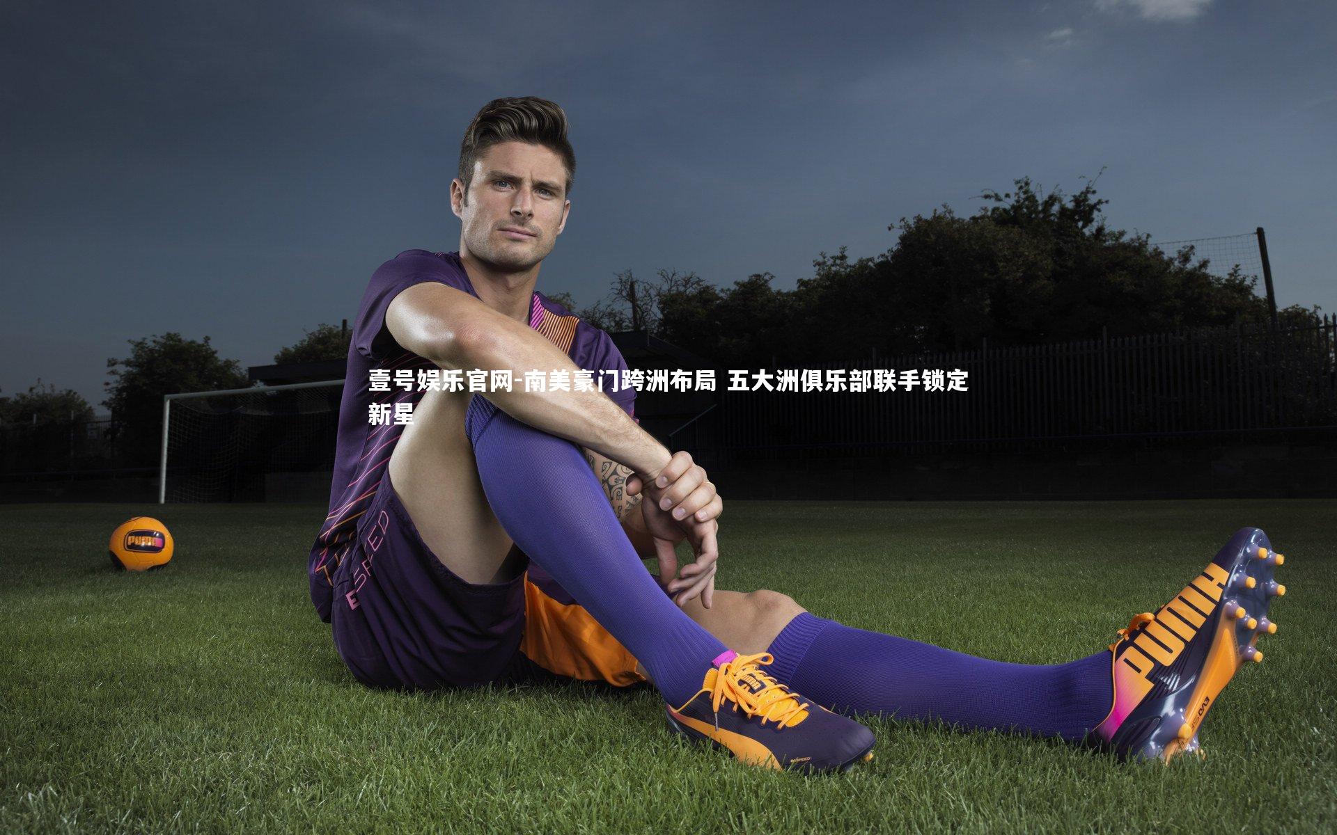 壹号娱乐官网-南美豪门跨洲布局 五大洲俱乐部联手锁定新星